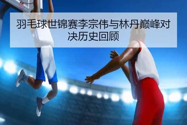 羽毛球世锦赛李宗伟与林丹巅峰对决历史回顾